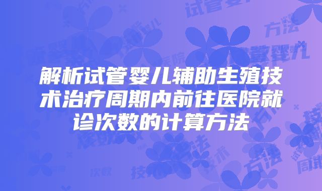 解析试管婴儿辅助生殖技术治疗周期内前往医院就诊次数的计算方法