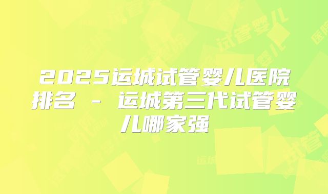 2025运城试管婴儿医院排名 - 运城第三代试管婴儿哪家强