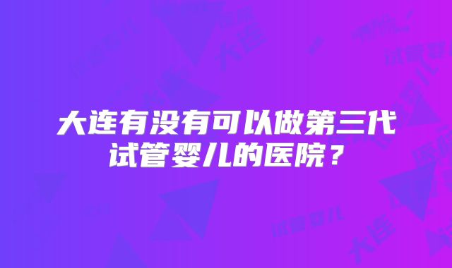 大连有没有可以做第三代试管婴儿的医院？