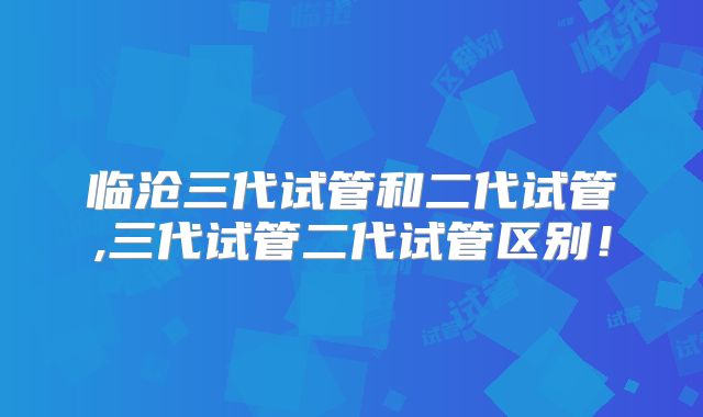 临沧三代试管和二代试管,三代试管二代试管区别！