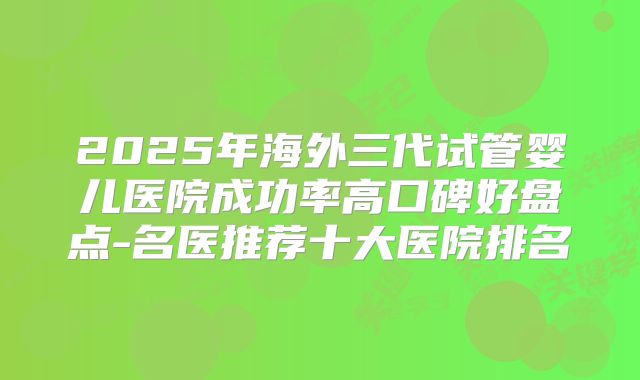 2025年海外三代试管婴儿医院成功率高口碑好盘点-名医推荐十大医院排名