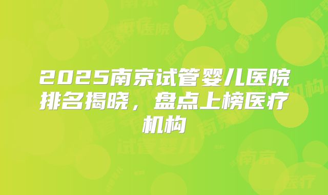 2025南京试管婴儿医院排名揭晓，盘点上榜医疗机构