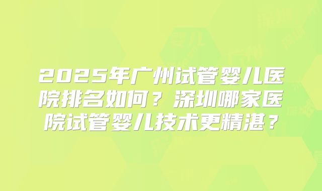 2025年广州试管婴儿医院排名如何？深圳哪家医院试管婴儿技术更精湛？