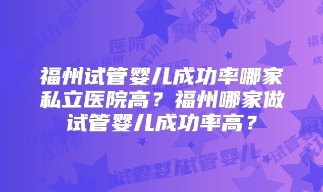福州试管婴儿成功率哪家私立医院高?福州哪家做试管婴儿成功率高?