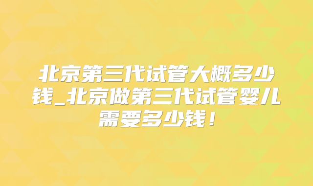 北京第三代试管大概多少钱_北京做第三代试管婴儿需要多少钱！