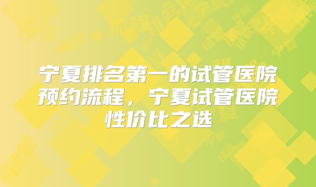 宁夏排名第一的试管医院预约流程，宁夏试管医院性价比之选