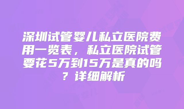 深圳试管婴儿私立医院费用一览表，私立医院试管要花5万到15万是真的吗？详细解析