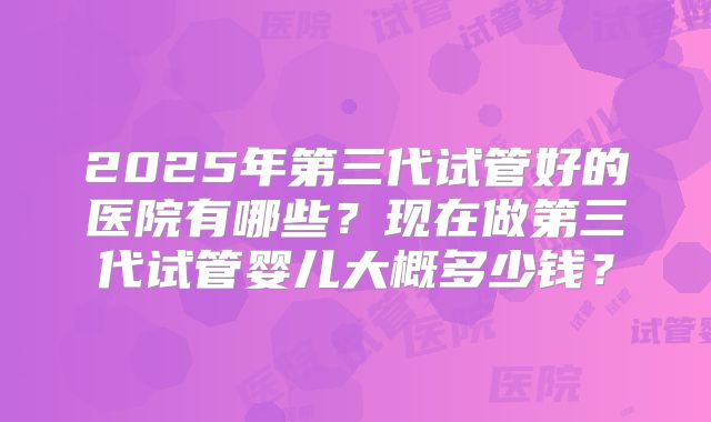 2025年第三代试管好的医院有哪些？现在做第三代试管婴儿大概多少钱？