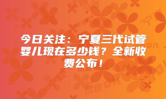 今日关注：宁夏三代试管婴儿现在多少钱？全新收费公布！