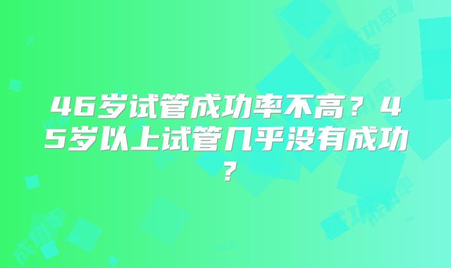 46岁试管成功率不高？45岁以上试管几乎没有成功？