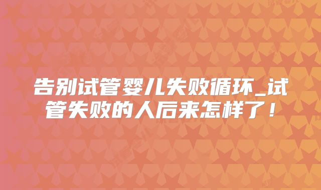 告别试管婴儿失败循环_试管失败的人后来怎样了！