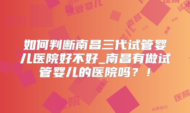如何判断南昌三代试管婴儿医院好不好_南昌有做试管婴儿的医院吗？！