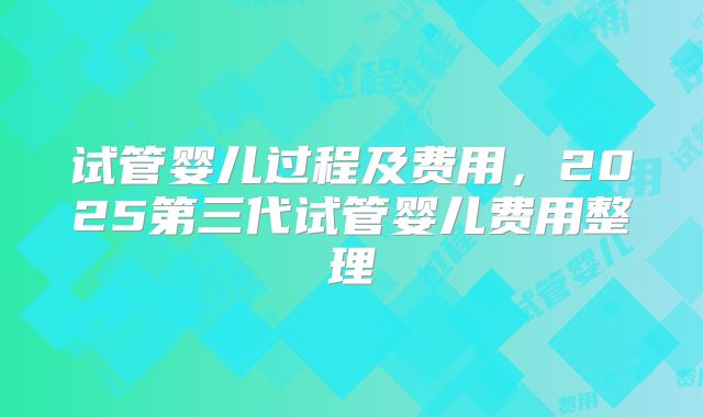 试管婴儿过程及费用，2025第三代试管婴儿费用整理