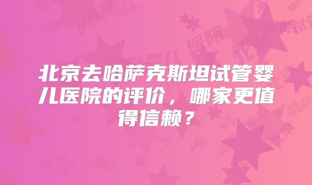 北京去哈萨克斯坦试管婴儿医院的评价，哪家更值得信赖？