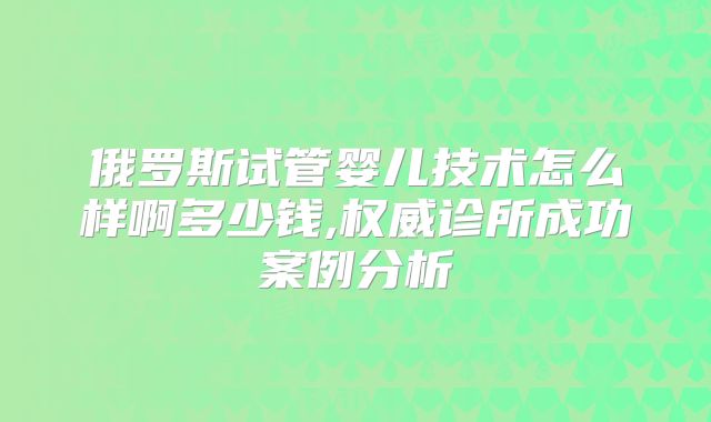 俄罗斯试管婴儿技术怎么样啊多少钱,权威诊所成功案例分析