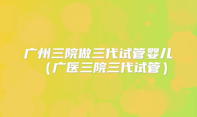 广州三院做三代试管婴儿（广医三院三代试管）