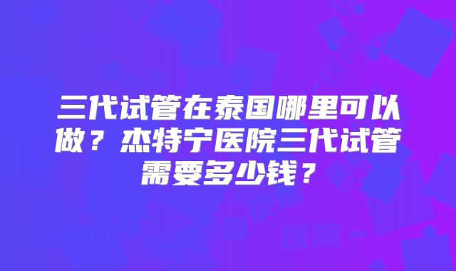 三代试管在泰国哪里可以做？杰特宁医院三代试管需要多少钱？