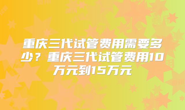 重庆三代试管费用需要多少？重庆三代试管费用10万元到15万元