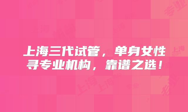 上海三代试管，单身女性寻专业机构，靠谱之选！