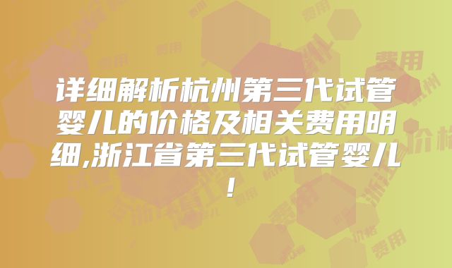 详细解析杭州第三代试管婴儿的价格及相关费用明细,浙江省第三代试管婴儿!