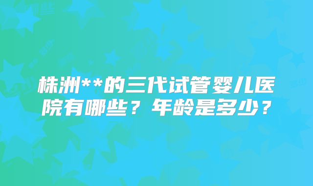 株洲**的三代试管婴儿医院有哪些？年龄是多少？