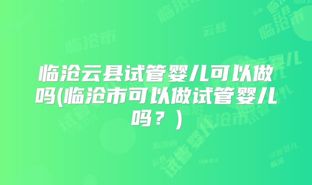 临沧云县试管婴儿可以做吗(临沧市可以做试管婴儿吗？)