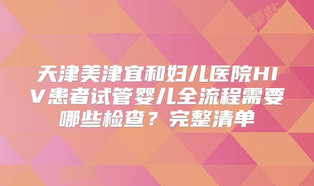 天津美津宜和妇儿医院HIV患者试管婴儿全流程需要哪些检查?完整清单