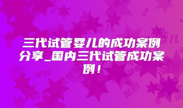 三代试管婴儿的成功案例分享_国内三代试管成功案例!