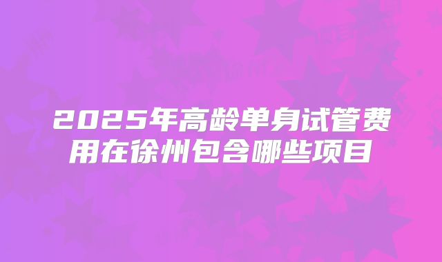 2025年高龄单身试管费用在徐州包含哪些项目