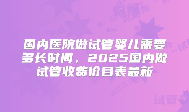 国内医院做试管婴儿需要多长时间，2025国内做试管收费价目表最新