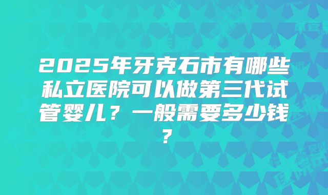 2025年牙克石市有哪些私立医院可以做第三代试管婴儿？一般需要多少钱？