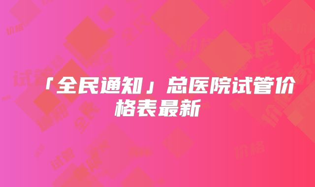 「全民通知」总医院试管价格表最新
