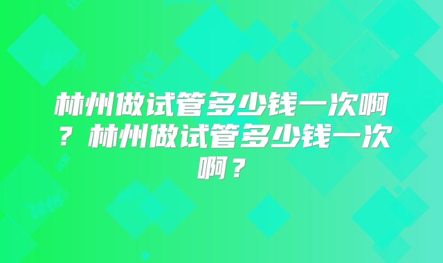 林州做试管多少钱一次啊?林州做试管多少钱一次啊?