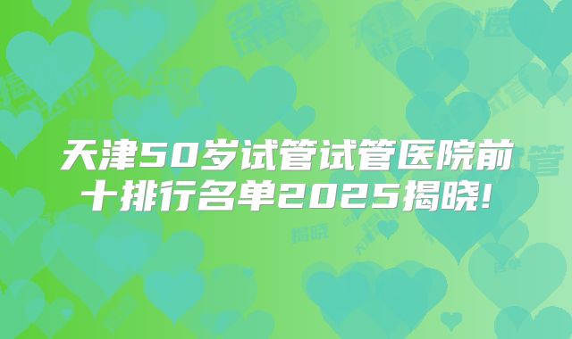 天津50岁试管试管医院前十排行名单2025揭晓!