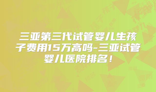 三亚第三代试管婴儿生孩子费用15万高吗-三亚试管婴儿医院排名！