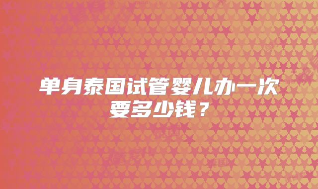 单身泰国试管婴儿办一次要多少钱？