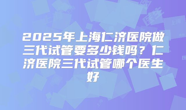 2025年上海仁济医院做三代试管要多少钱吗？仁济医院三代试管哪个医生好