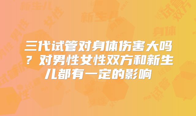 三代试管对身体伤害大吗？对男性女性双方和新生儿都有一定的影响