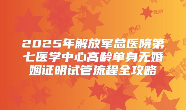 2025年解放军总医院第七医学中心高龄单身无婚姻证明试管流程全攻略