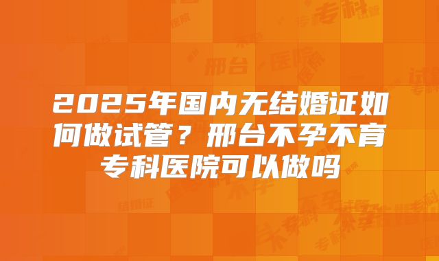 2025年国内无结婚证如何做试管?邢台不孕不育专科医院可以做吗
