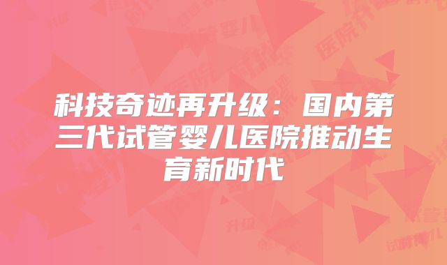 科技奇迹再升级：国内第三代试管婴儿医院推动生育新时代