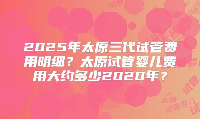 2025年太原三代试管费用明细？太原试管婴儿费用大约多少2020年？