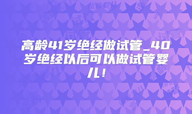 高龄41岁绝经做试管_40岁绝经以后可以做试管婴儿！