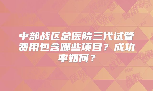 中部战区总医院三代试管费用包含哪些项目？成功率如何？