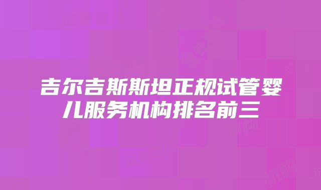 吉尔吉斯斯坦正规试管婴儿服务机构排名前三