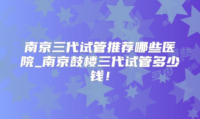 南京三代试管推荐哪些医院_南京鼓楼三代试管多少钱！