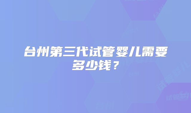 台州第三代试管婴儿需要多少钱?