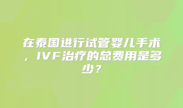 在泰国进行试管婴儿手术,IVF治疗的总费用是多少?