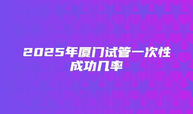 2025年厦门试管一次性成功几率