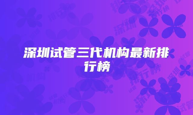 深圳试管三代机构最新排行榜